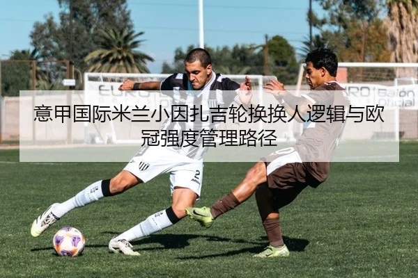 意甲国际米兰小因扎吉轮换换人逻辑与欧冠强度管理路径