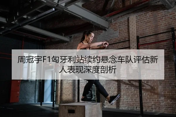 周冠宇F1匈牙利站续约悬念车队评估新人表现深度剖析